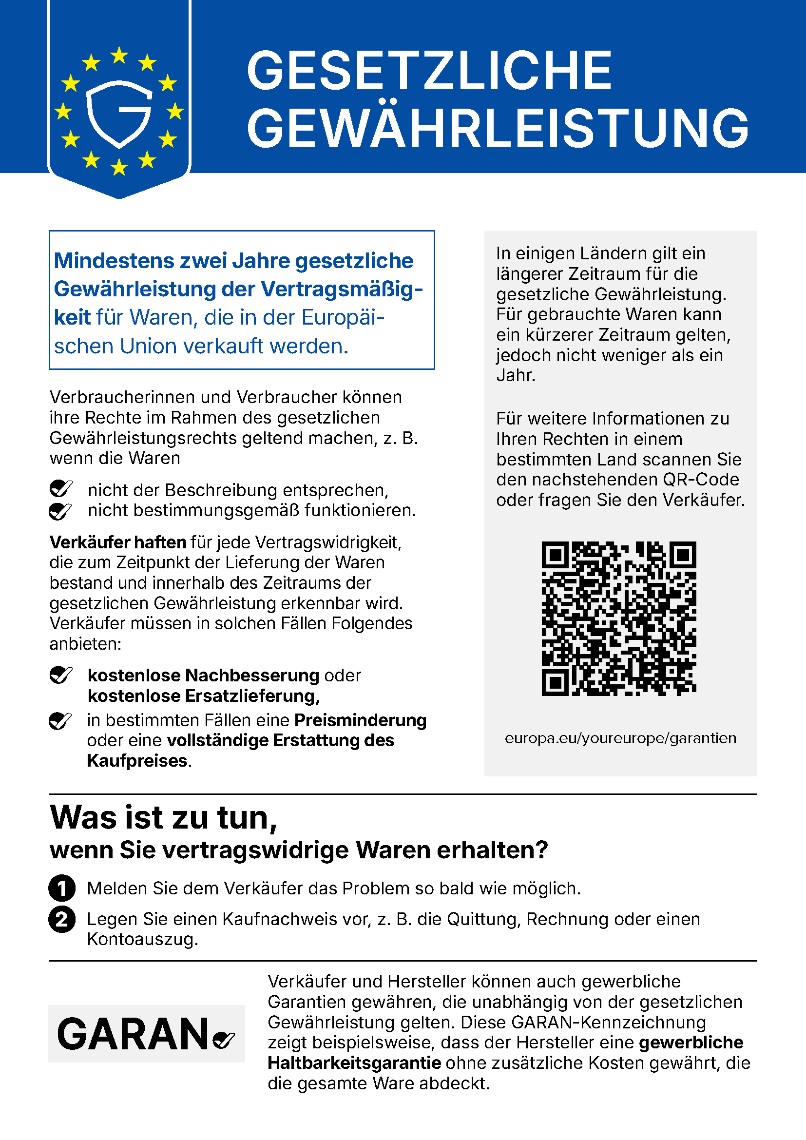 Gesetzliche Gewährleistung. Mindestens zwei Jahre gesetzliche Gewährleistung der Vertragsmäßigkeit für Waren, die in der Europäischen Union verkauft werden. Verbraucherinnen und Verbraucher können ihre Rechte im Rahmen des gesetzlichen Gewährleistungsrechts geltend machen, z. B. wenn die Waren nicht der Beschreibung entsprechen, nicht bestimmungsgemäß funktionieren. Verkäufer haften für jede Vertragswidrigkeit, die zum Zeitpunkt der Lieferung der Waren bestand und innerhalb des Zeitraums der gesetzlichen Gewährleistung erkennbar wird. Verkäufer müssen in solchen Fällen Folgendes anbieten: kostenlose Nachbesserung oder kostenlose Ersatzlieferung, in bestimmten Fällen eine Preisminderung oder eine vollständige Erstattung des Kaufpreises. In einigen Ländern gilt ein längerer Zeitraum für die gesetzliche Gewährleistung. Für gebrauchte Waren kann ein kürzerer Zeitraum gelten, jedoch nicht weniger als ein Jahr. Für weitere Informationen zu Ihren Rechten in einem bestimmten Land scannen Sie den nachstehenden QR-Code oder fragen Sie den Verkäufer. europa.eu/youreurope/garantien. Was ist zu tun, wenn Sie vertragswidrige Waren erhalten? 1. Melden Sie dem Verkäufer das Problem so bald wie möglich. 2. Legen Sie einen Kaufnachweis vor, z. B. die Quittung, Rechnung oder einen Kontoauszug. Verkäufer und Hersteller können auch gewerbliche Garantien gewähren, die unabhängig von der gesetzlichen Gewährleistung gelten. Diese GARAN-Kennzeichnung zeigt beispielsweise, dass der Hersteller eine gewerbliche Haltbarkeitsgarantie ohne zusätzliche Kosten gewährt, die die gesamte Ware abdeckt.